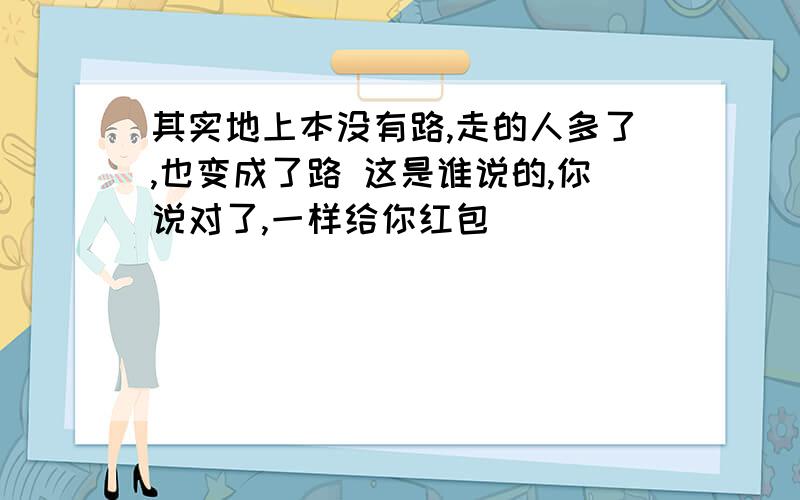 其实地上本没有路,走的人多了,也变成了路 这是谁说的,你说对了,一样给你红包