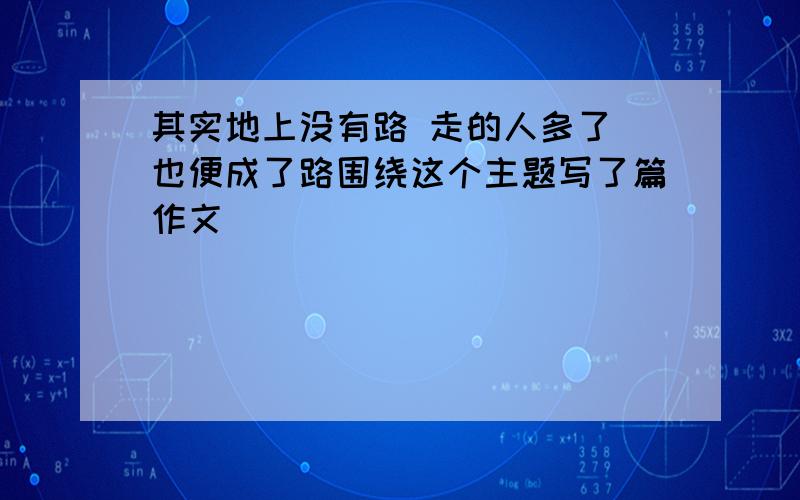 其实地上没有路 走的人多了 也便成了路围绕这个主题写了篇作文