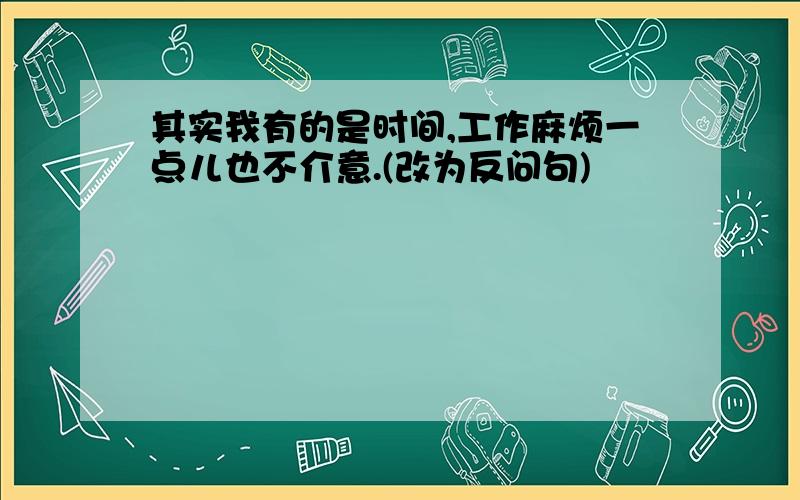 其实我有的是时间,工作麻烦一点儿也不介意.(改为反问句)