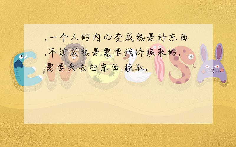 .一个人的内心变成熟是好东西,不过成熟是需要代价换来的,需要失去些东西,换取,