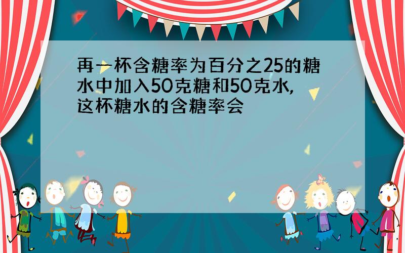 再一杯含糖率为百分之25的糖水中加入50克糖和50克水,这杯糖水的含糖率会