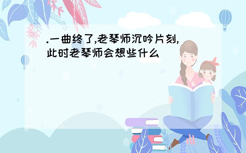 .一曲终了,老琴师沉吟片刻,此时老琴师会想些什么