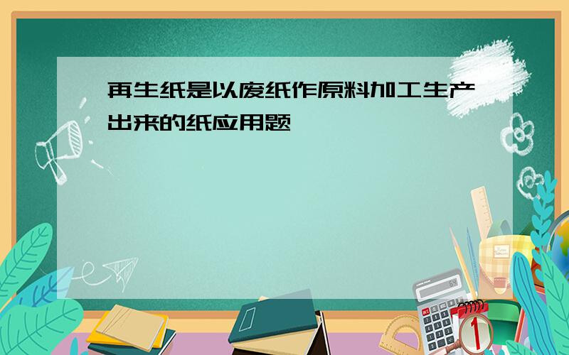 再生纸是以废纸作原料加工生产出来的纸应用题