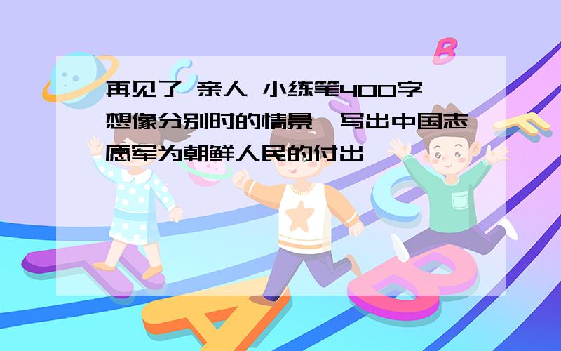 再见了 亲人 小练笔400字想像分别时的情景,写出中国志愿军为朝鲜人民的付出