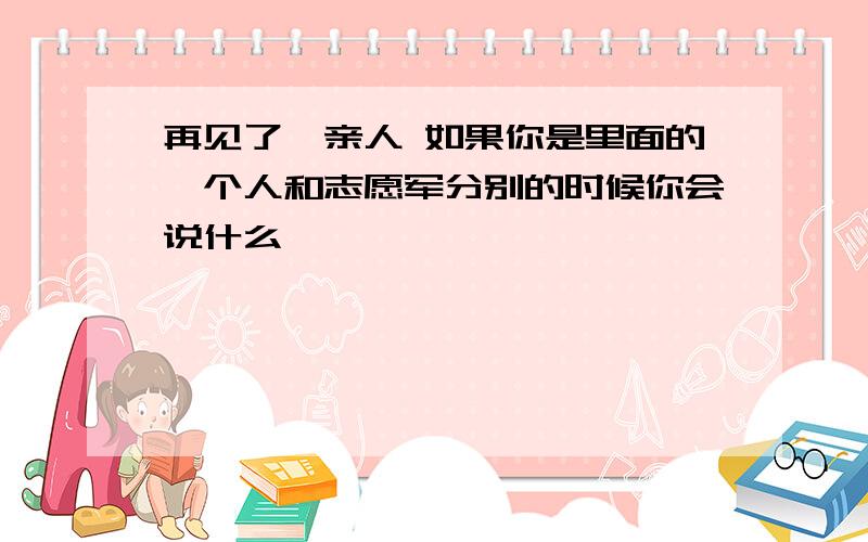 再见了,亲人 如果你是里面的一个人和志愿军分别的时候你会说什么