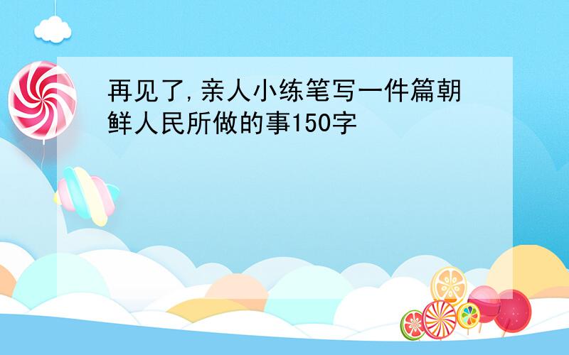 再见了,亲人小练笔写一件篇朝鲜人民所做的事150字