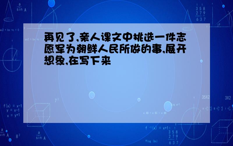 再见了,亲人课文中挑选一件志愿军为朝鲜人民所做的事,展开想象,在写下来