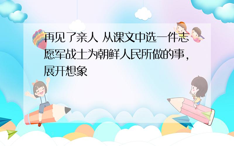 再见了亲人 从课文中选一件志愿军战士为朝鲜人民所做的事,展开想象