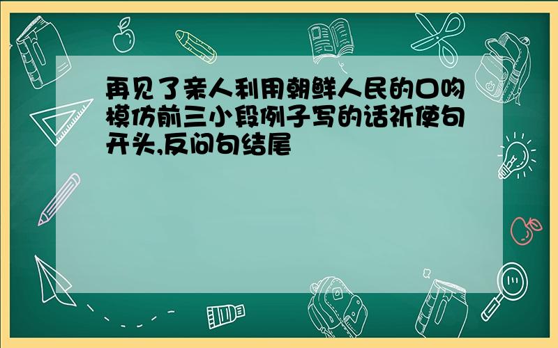 再见了亲人利用朝鲜人民的口吻模仿前三小段例子写的话祈使句开头,反问句结尾