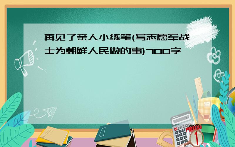 再见了亲人小练笔(写志愿军战士为朝鲜人民做的事)700字