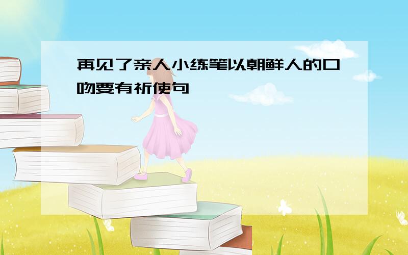 再见了亲人小练笔以朝鲜人的口吻要有祈使句