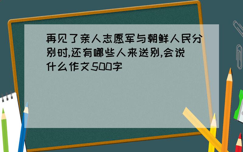 再见了亲人志愿军与朝鲜人民分别时,还有哪些人来送别,会说什么作文500字