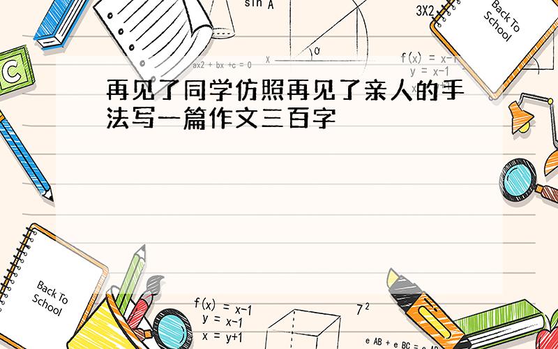 再见了同学仿照再见了亲人的手法写一篇作文三百字