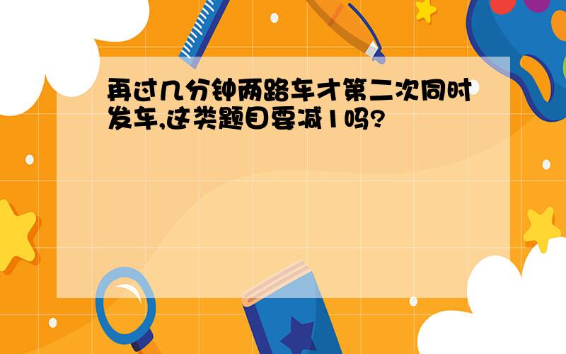 再过几分钟两路车才第二次同时发车,这类题目要减1吗?