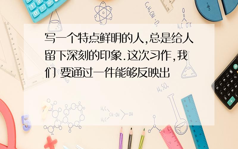 写一个特点鲜明的人,总是给人留下深刻的印象.这次习作,我们 要通过一件能够反映出