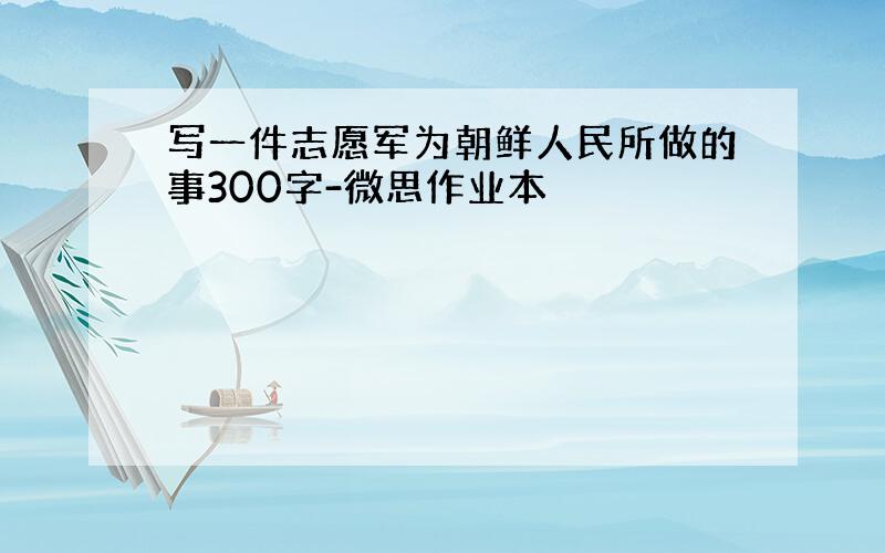 写一件志愿军为朝鲜人民所做的事300字-微思作业本