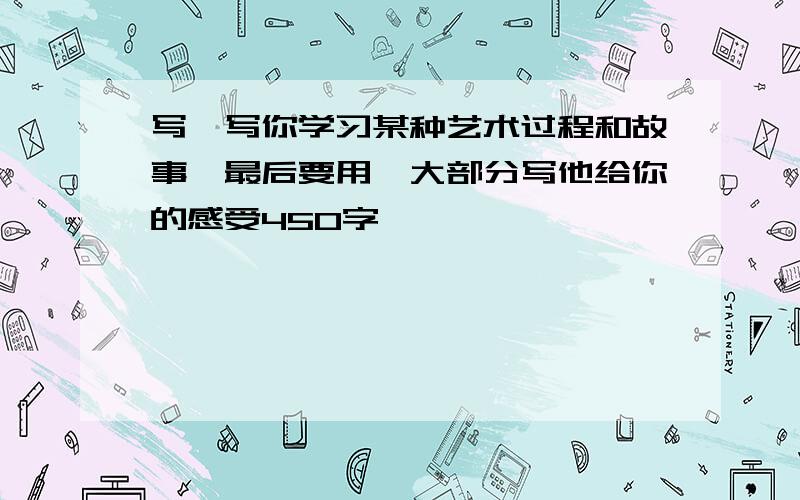 写一写你学习某种艺术过程和故事,最后要用一大部分写他给你的感受450字