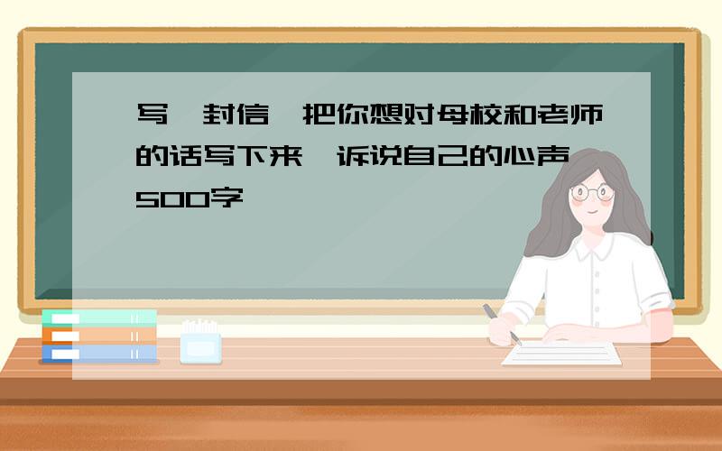 写一封信,把你想对母校和老师的话写下来,诉说自己的心声 500字