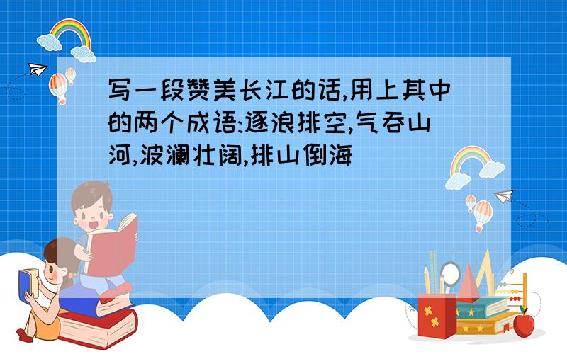 写一段赞美长江的话,用上其中的两个成语:逐浪排空,气吞山河,波澜壮阔,排山倒海