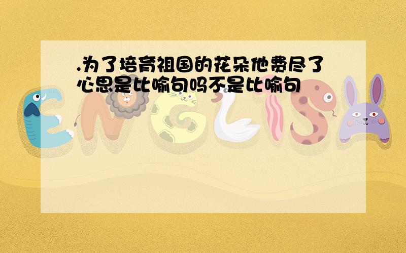 .为了培育祖国的花朵他费尽了心思是比喻句吗不是比喻句