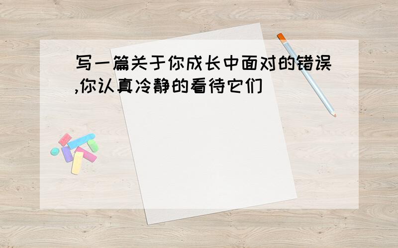 写一篇关于你成长中面对的错误,你认真冷静的看待它们