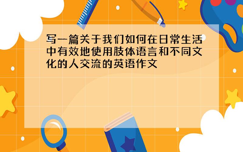 写一篇关于我们如何在日常生活中有效地使用肢体语言和不同文化的人交流的英语作文