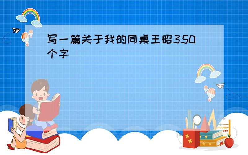 写一篇关于我的同桌王昭350个字