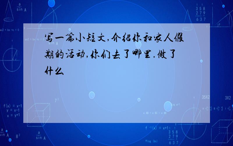 写一篇小短文,介绍你和家人假期的活动,你们去了哪里.做了什么