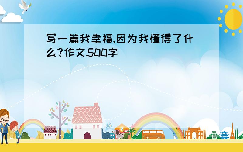 写一篇我幸福,因为我懂得了什么?作文500字