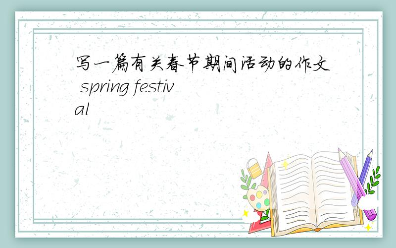 写一篇有关春节期间活动的作文 spring festival