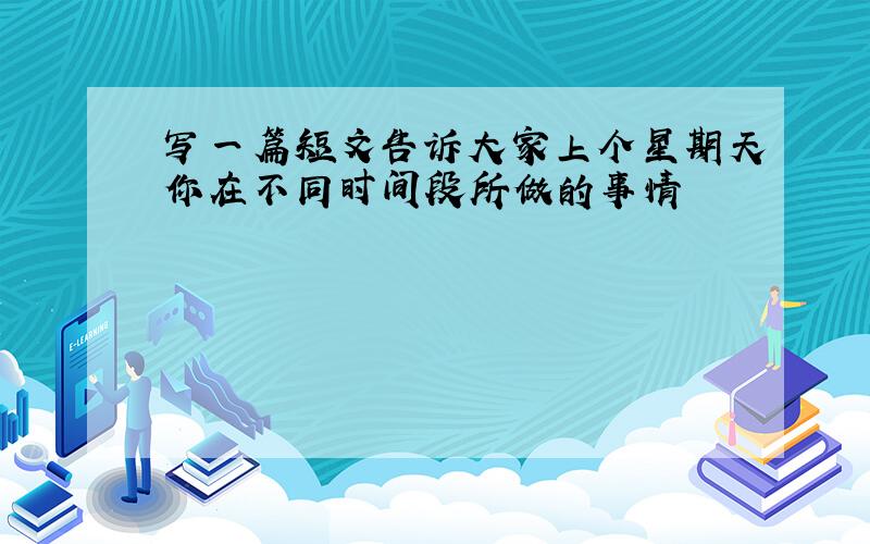 写一篇短文告诉大家上个星期天你在不同时间段所做的事情