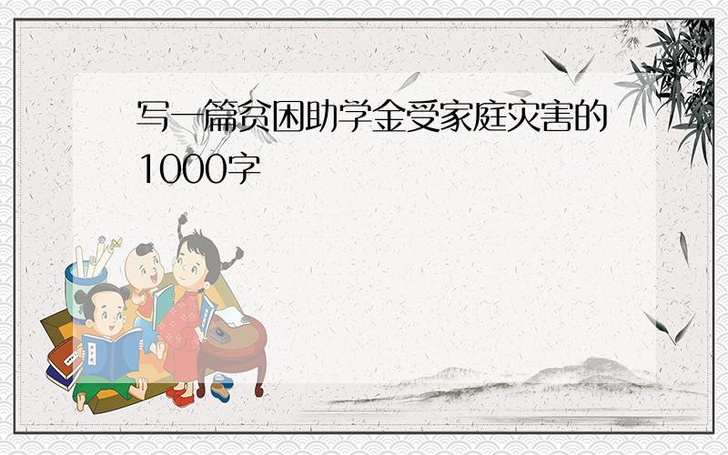 写一篇贫困助学金受家庭灾害的1000字