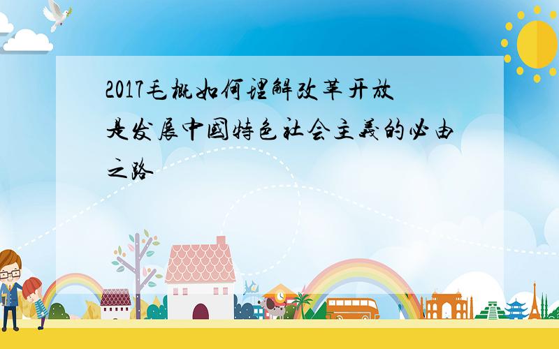 2017毛概如何理解改革开放是发展中国特色社会主义的必由之路