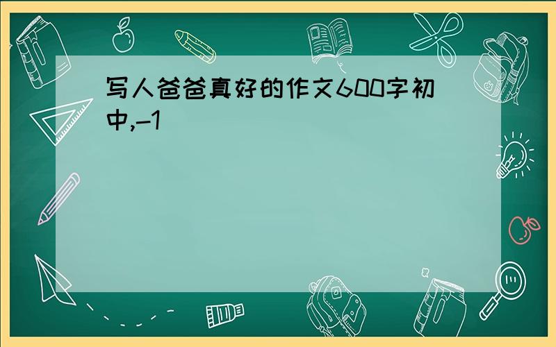 写人爸爸真好的作文600字初中,-1