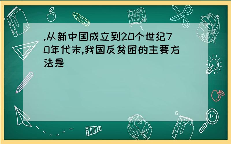 .从新中国成立到20个世纪70年代末,我国反贫困的主要方法是