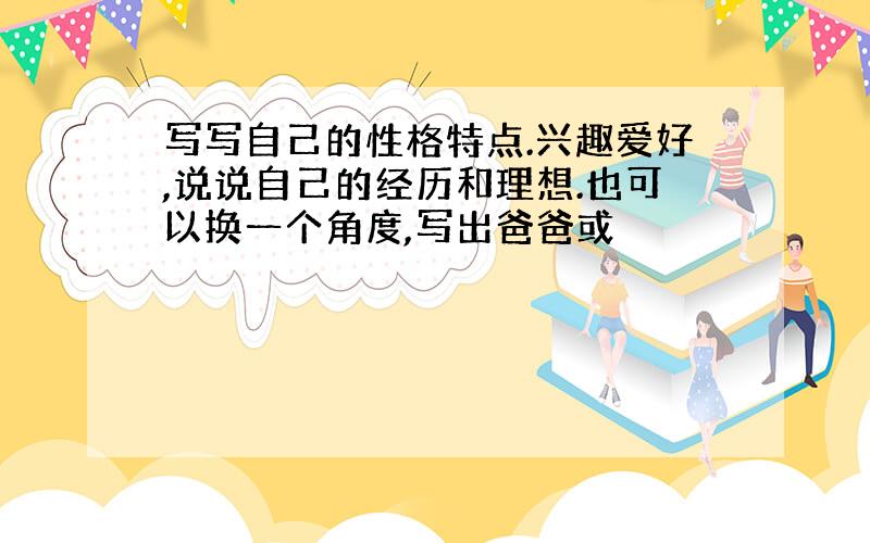 写写自己的性格特点.兴趣爱好,说说自己的经历和理想.也可以换一个角度,写出爸爸或