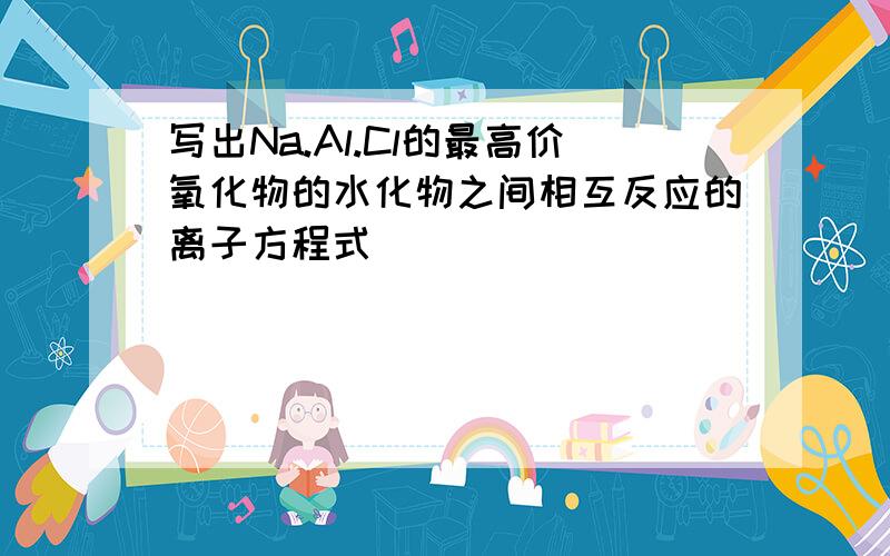 写出Na.Al.Cl的最高价氧化物的水化物之间相互反应的离子方程式