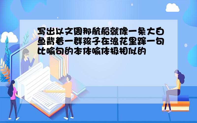 写出以文周那航船就像一条大白鱼背着一群孩子在浪花里蹿一句比喻句的本体喻体极相似的