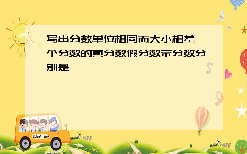 写出分数单位相同而大小相差一个分数的真分数假分数带分数分别是