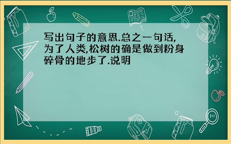 写出句子的意思.总之一句话,为了人类,松树的确是做到粉身碎骨的地步了.说明