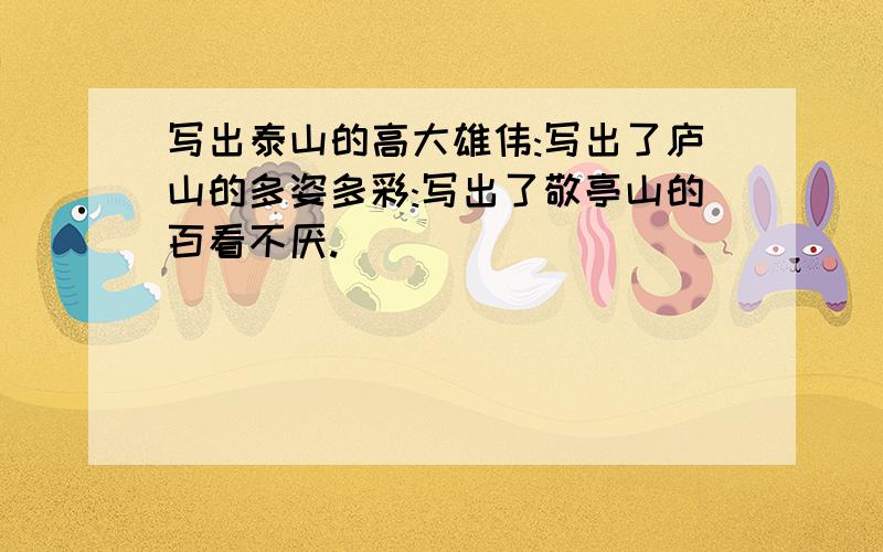 写出泰山的高大雄伟:写出了庐山的多姿多彩:写出了敬亭山的百看不厌.