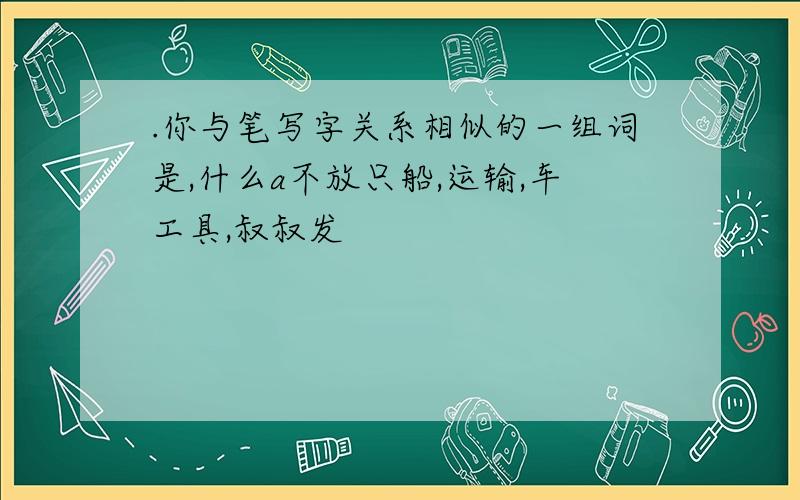 .你与笔写字关系相似的一组词是,什么a不放只船,运输,车工具,叔叔发