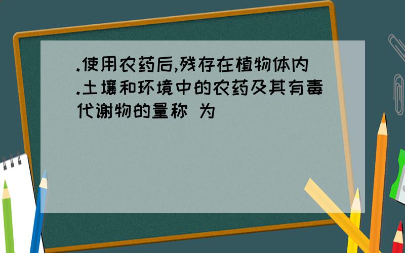 .使用农药后,残存在植物体内.土壤和环境中的农药及其有毒代谢物的量称 为(