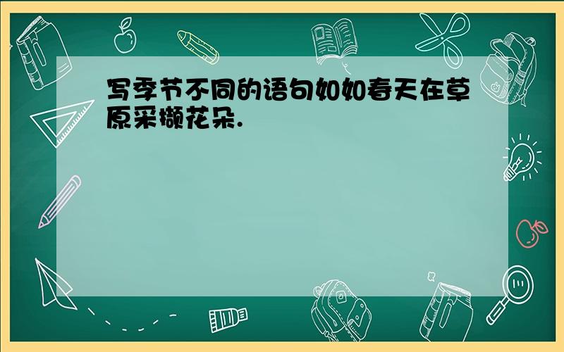 写季节不同的语句如如春天在草原采撷花朵.