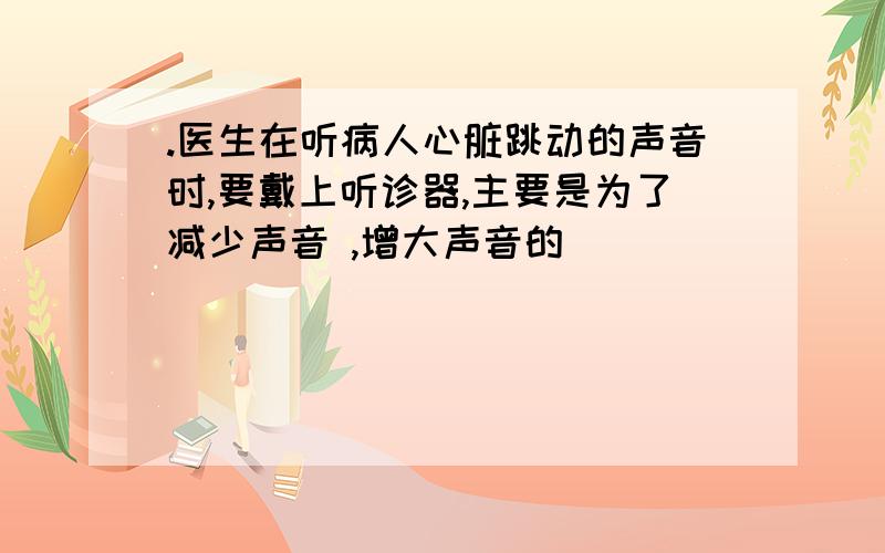 .医生在听病人心脏跳动的声音时,要戴上听诊器,主要是为了减少声音 ,增大声音的