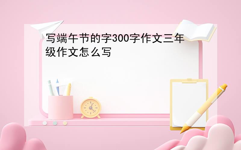 写端午节的字300字作文三年级作文怎么写