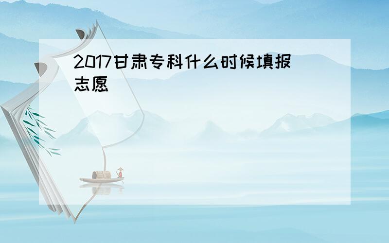 2017甘肃专科什么时候填报志愿