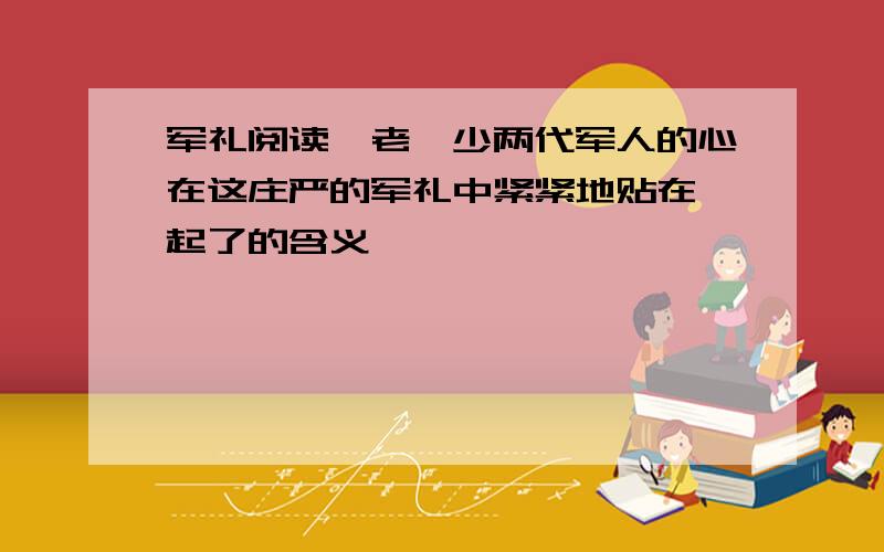 军礼阅读一老一少两代军人的心在这庄严的军礼中紧紧地贴在一起了的含义