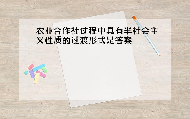 农业合作社过程中具有半社会主义性质的过渡形式是答案