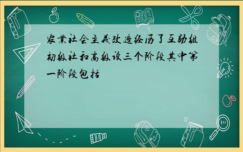 农业社会主义改造经历了互助组初级社和高级设三个阶段其中第一阶段包括